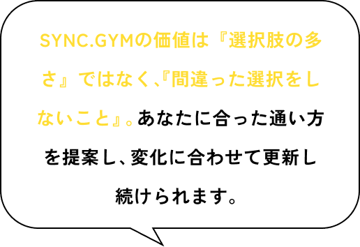 SYNC GYMの価値は『選択肢の多さ』ではなく、『間違った選択をしないこと』。あなたに合った通い方を提案し、変化に合わせて更新し続けられます。